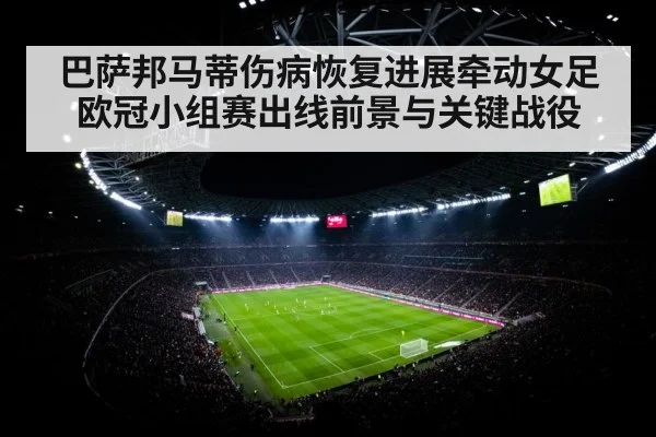巴萨邦马蒂伤病恢复进展牵动女足欧冠小组赛出线前景与关键战役